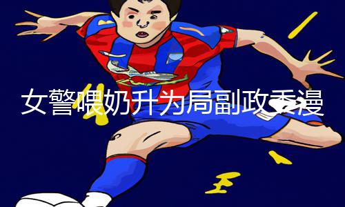 女警喂奶升为局副政委漫画：感动正能量！探索手游教程下载攻略